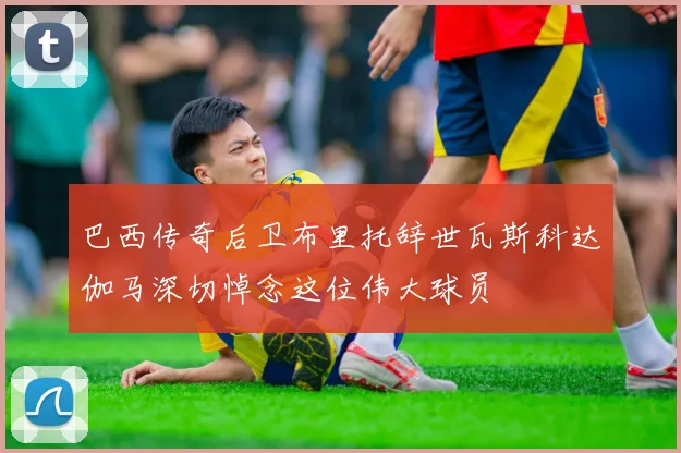 巴西传奇后卫布里托辞世瓦斯科达伽马深切悼念这位伟大球员