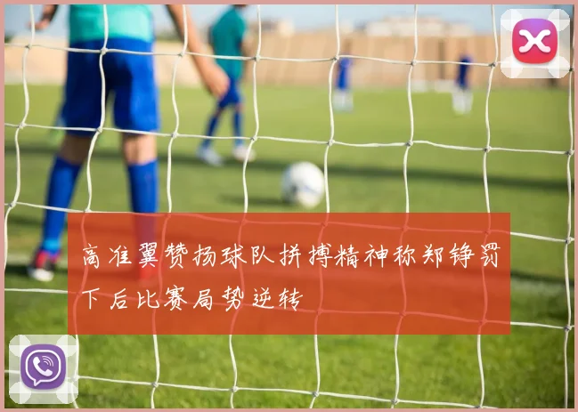 高准翼赞扬球队拼搏精神称郑铮罚下后比赛局势逆转