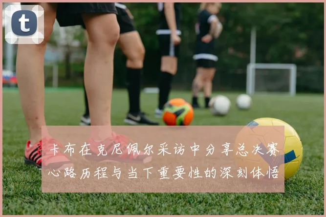 卡布在克尼佩尔采访中分享总决赛心路历程与当下重要性的深刻体悟