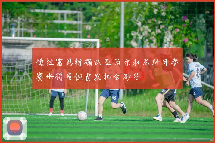 德拉富恩特确认亚马尔和尼科可参赛佛得角但首发机会渺茫