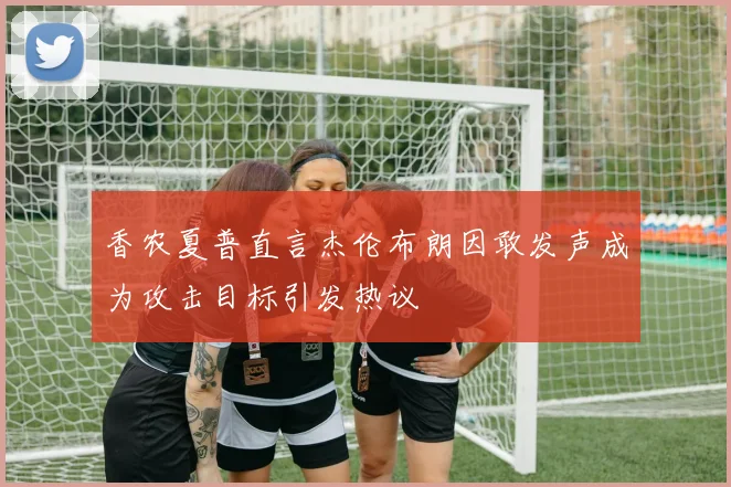 香农夏普直言杰伦布朗因敢发声成为攻击目标引发热议