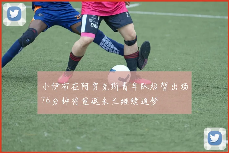 小伊布在阿贾克斯青年队短暂出场76分钟将重返米兰继续追梦