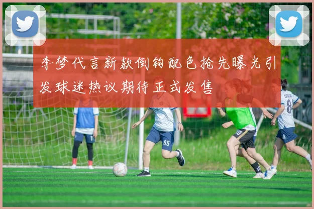 李梦代言新款倒钩配色抢先曝光引发球迷热议期待正式发售