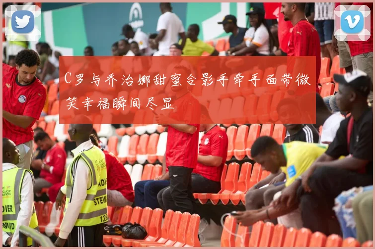 C罗与乔治娜甜蜜合影手牵手面带微笑幸福瞬间尽显