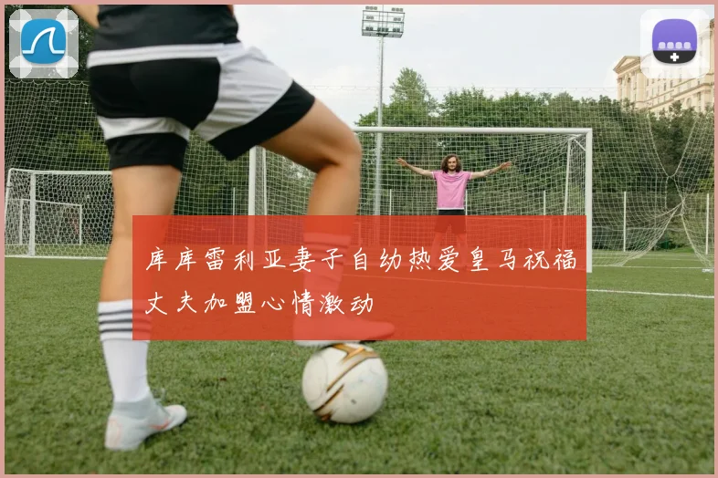 库库雷利亚妻子自幼热爱皇马祝福丈夫加盟心情激动