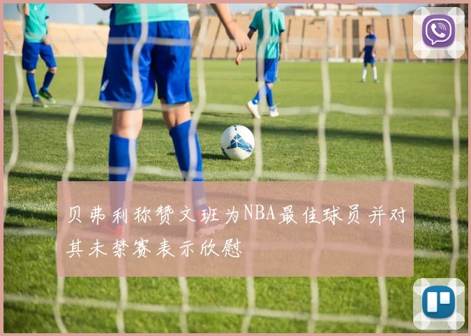 贝弗利称赞文班为NBA最佳球员并对其未禁赛表示欣慰