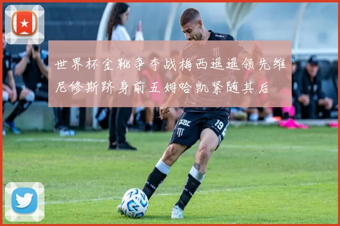 世界杯金靴争夺战梅西遥遥领先维尼修斯跻身前五姆哈凯紧随其后