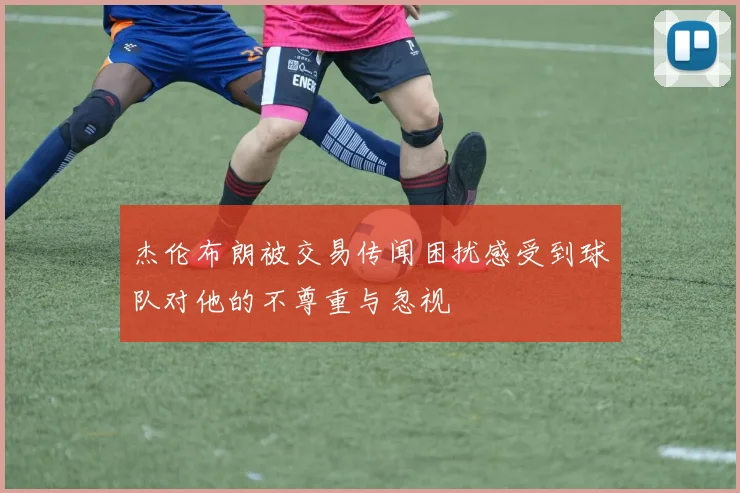 杰伦布朗被交易传闻困扰感受到球队对他的不尊重与忽视