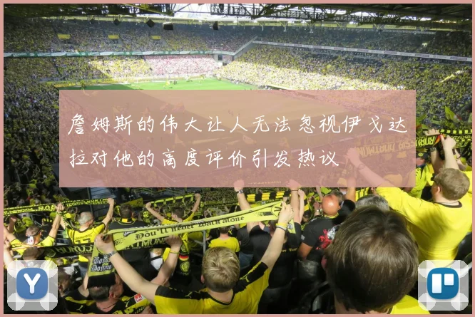 詹姆斯的伟大让人无法忽视伊戈达拉对他的高度评价引发热议