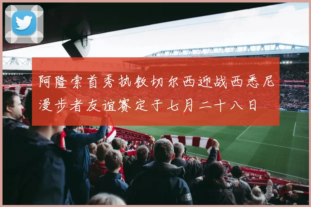 阿隆索首秀执教切尔西迎战西悉尼漫步者友谊赛定于七月二十八日
