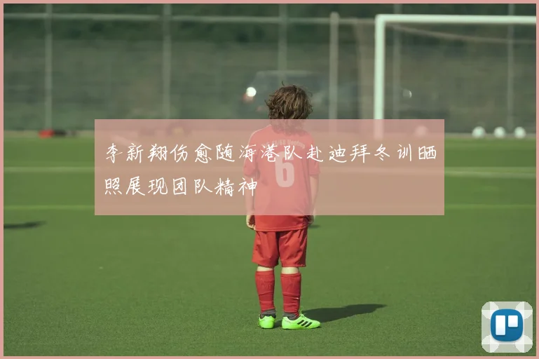 李新翔伤愈随海港队赴迪拜冬训晒照展现团队精神