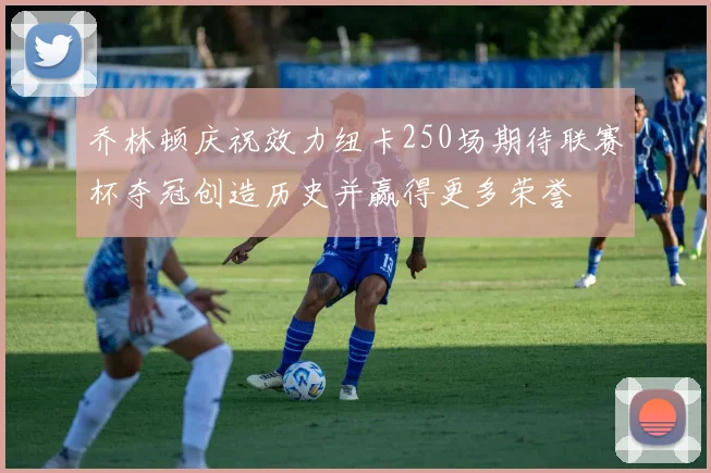乔林顿庆祝效力纽卡250场期待联赛杯夺冠创造历史并赢得更多荣誉
