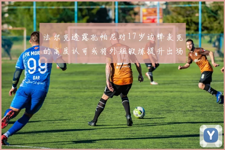 法尔克透露孔帕尼对17岁边锋麦克的高度认可或将外租锻炼提升出场机会