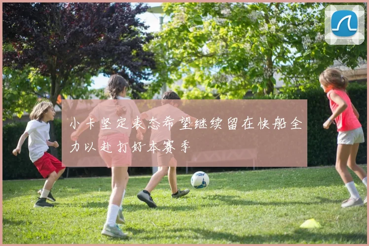 小卡坚定表态希望继续留在快船全力以赴打好本赛季
