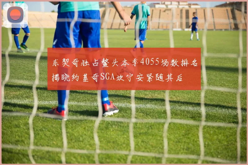 东契奇独占鳌头本季4055场数排名揭晓约基奇SGA坎宁安紧随其后