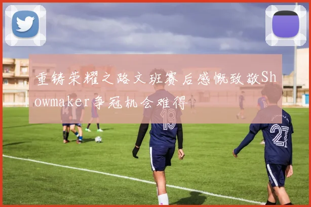 重铸荣耀之路文班赛后感慨致敬Showmaker争冠机会难得