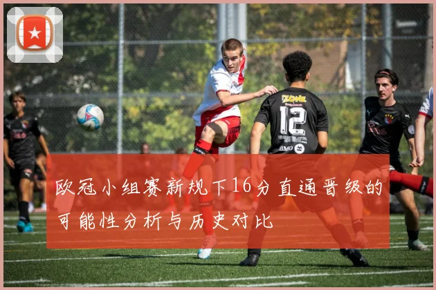 欧冠小组赛新规下16分直通晋级的可能性分析与历史对比