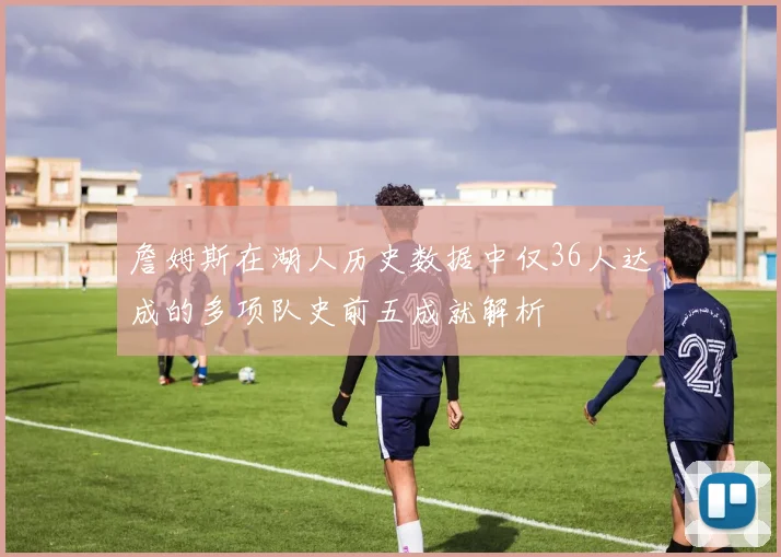 詹姆斯在湖人历史数据中仅36人达成的多项队史前五成就解析