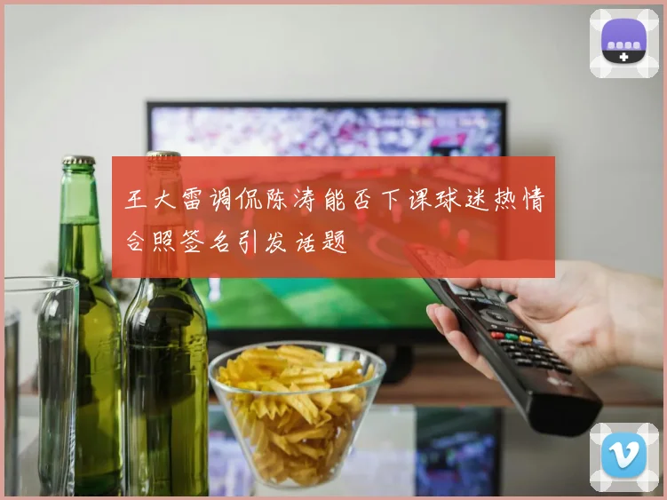 王大雷调侃陈涛能否下课球迷热情合照签名引发话题