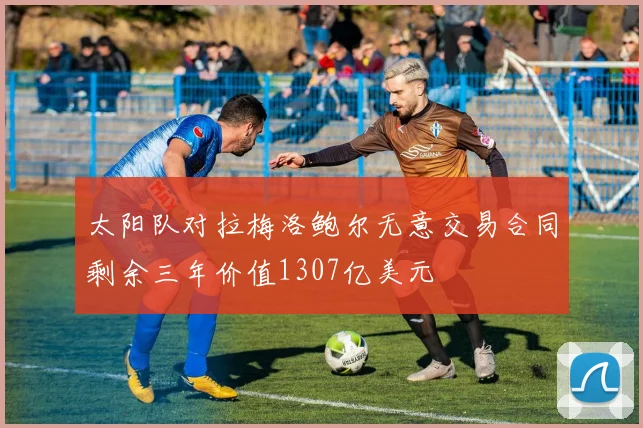 太阳队对拉梅洛鲍尔无意交易合同剩余三年价值1307亿美元