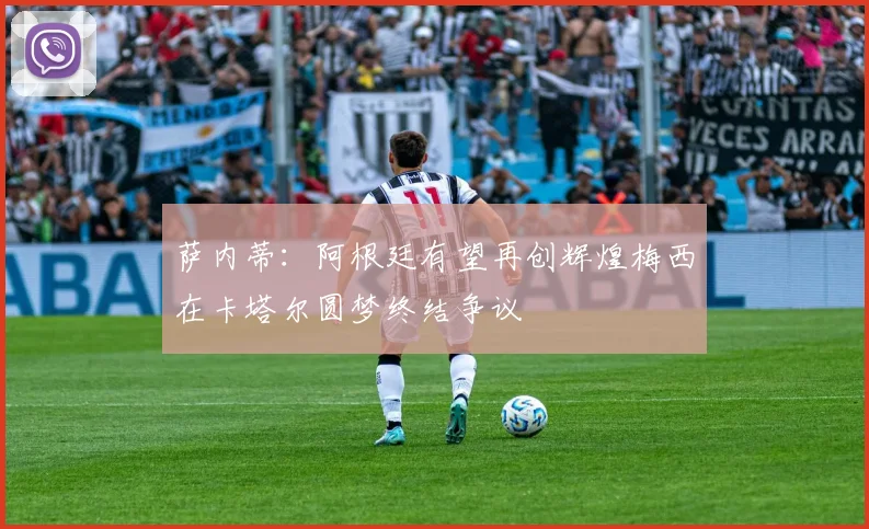 萨内蒂：阿根廷有望再创辉煌梅西在卡塔尔圆梦终结争议