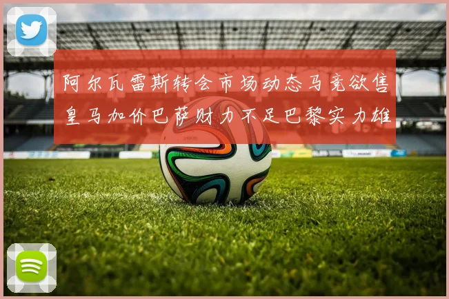 阿尔瓦雷斯转会市场动态马竞欲售皇马加价巴萨财力不足巴黎实力雄厚